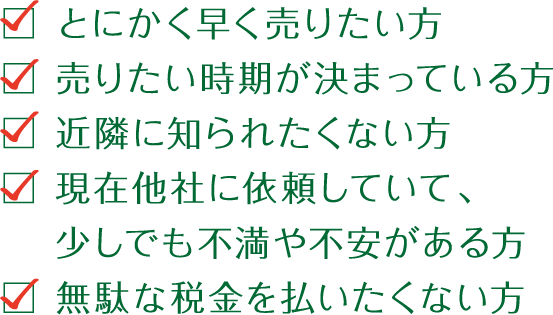 とにかく早く売りたい方、売りたい時期が決まっている方、近隣に知られたくない方、現在他社に依頼していて、少しでも不満や不安がある方、無駄な税金を払いたくない方